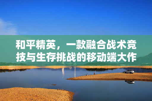 和平精英，一款融合战术竞技与生存挑战的移动端大作，和平精英，移动端战术生存大作