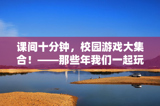 课间十分钟，校园游戏大集合！——那些年我们一起玩过的快乐时光