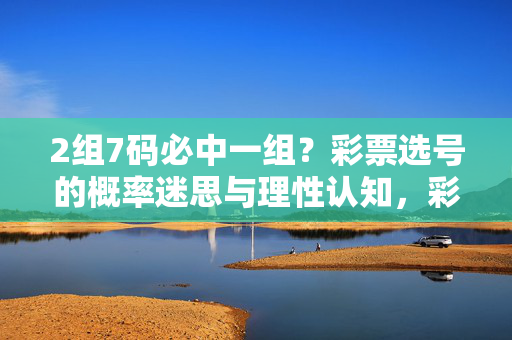 2组7码必中一组？彩票选号的概率迷思与理性认知，彩票选号的概率迷思与理性认知