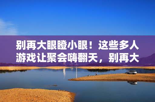别再大眼瞪小眼！这些多人游戏让聚会嗨翻天，别再大眼瞪小眼！多人游戏让聚会嗨翻天