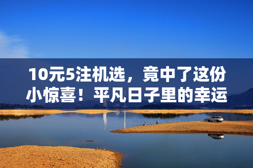 10元5注机选，竟中了这份小惊喜！平凡日子里的幸运，原来藏在不经意间，10元机选，平凡日常的不经意幸运