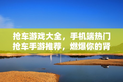 抢车游戏大全，手机端热门抢车手游推荐，燃爆你的肾上腺素！手机端热门抢车手游推荐大全，燃爆你的肾上腺素