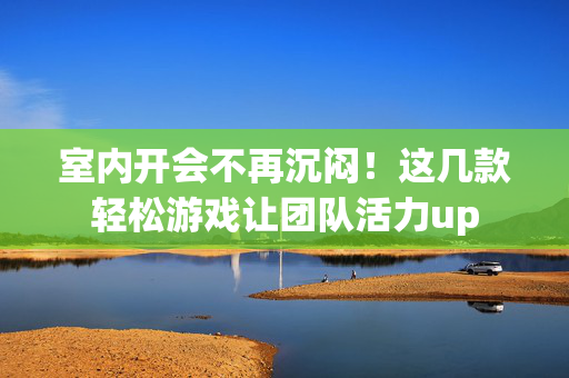 室内开会不再沉闷！这几款轻松游戏让团队活力up