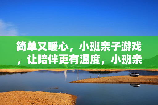 简单又暖心，小班亲子游戏，让陪伴更有温度，小班亲子游戏，让爱有温度