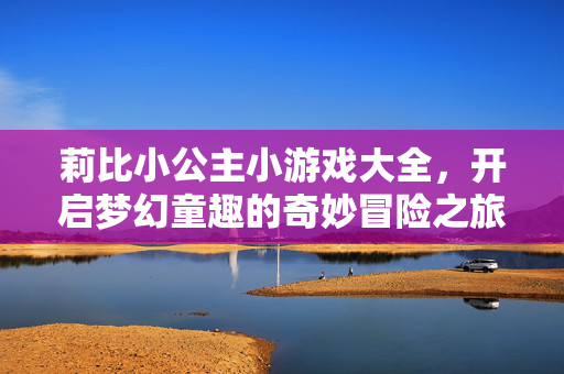 莉比小公主小游戏大全，开启梦幻童趣的奇妙冒险之旅！