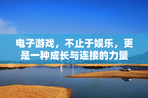 电子游戏，不止于娱乐，更是一种成长与连接的力量