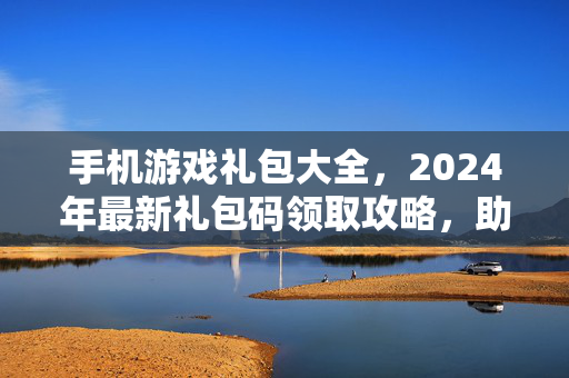 手机游戏礼包大全，2024年最新礼包码领取攻略，助你轻松开局！2024手机游戏最新礼包码领取攻略，轻松开局礼包大全