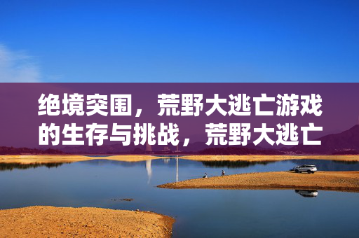 绝境突围,荒野大逃亡游戏的生存与挑战,荒野大逃亡,绝境生存与突围挑战
