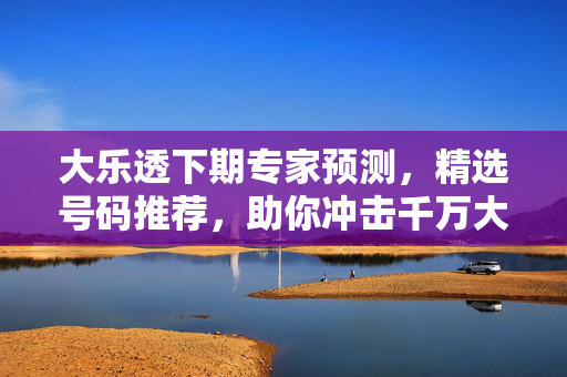 大乐透下期专家预测，精选号码推荐，助你冲击千万大奖