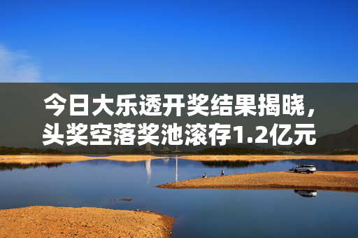 今日大乐透开奖结果揭晓，头奖空落奖池滚存1.2亿元，理性购彩乐趣为先，今日大乐透开奖头奖空落 奖池滚存1.2亿元 理性购彩乐趣为先