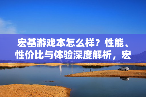 宏基游戏本怎么样？性能、性价比与体验深度解析，宏基游戏本性能、性价比与体验深度解析