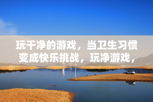 玩干净的游戏，当卫生习惯变成快乐挑战，玩净游戏，卫生习惯成快乐挑战