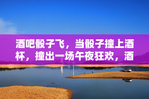 酒吧骰子飞，当骰子撞上酒杯，撞出一场午夜狂欢，酒吧骰子飞，撞出午夜狂欢