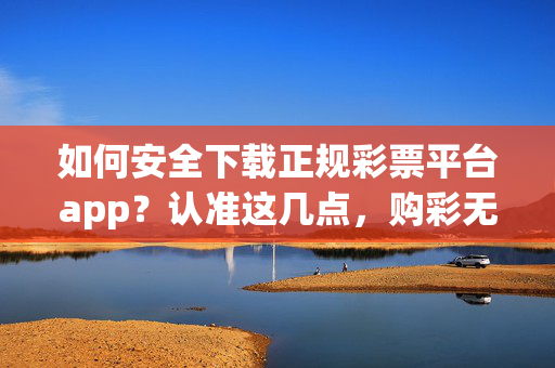 如何安全下载正规彩票平台app？认准这几点，购彩无忧，安全下载正规彩票app，认准几点，购彩无忧