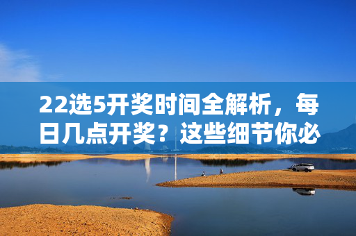 22选5开奖时间全解析，每日几点开奖？这些细节你必须知道，22选5开奖时间全解析，每日几点开奖及必知细节