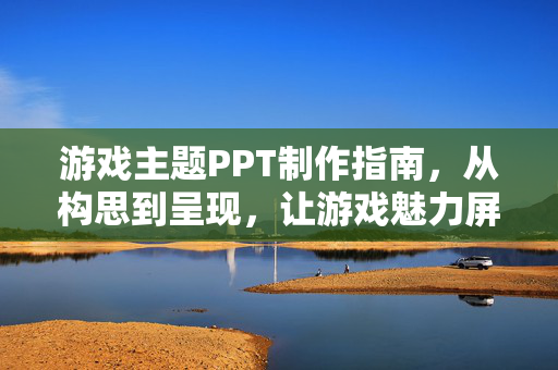 游戏主题PPT制作指南，从构思到呈现，让游戏魅力屏上开花，游戏主题PPT制作指南，从构思到呈现，让魅力屏上开花