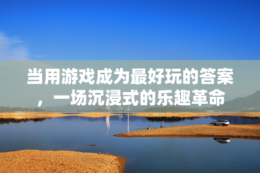 当用游戏成为最好玩的答案，一场沉浸式的乐趣革命