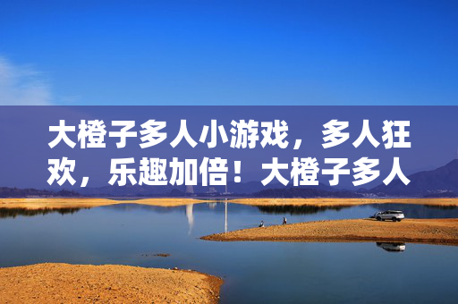 大橙子多人小游戏，多人狂欢，乐趣加倍！大橙子多人狂欢，乐趣加倍！