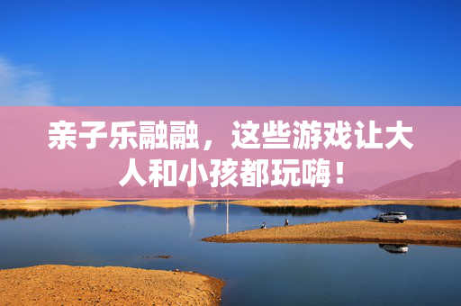 亲子乐融融，这些游戏让大人和小孩都玩嗨！
