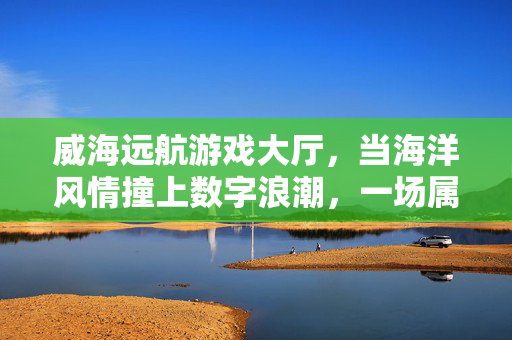 威海远航游戏大厅，当海洋风情撞上数字浪潮，一场属于城市的活力启航，威海远航游戏大厅，海洋风情撞数字浪潮，城市活力启航