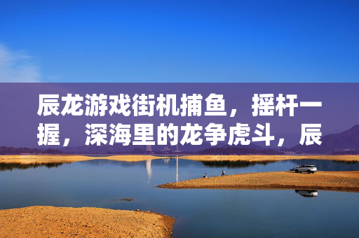 辰龙游戏街机捕鱼，摇杆一握，深海里的龙争虎斗，辰龙街机捕鱼，摇杆一握，深海龙争虎斗