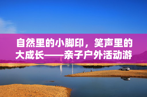 自然里的小脚印，笑声里的大成长——亲子户外活动游戏指南