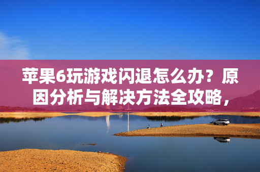 苹果6玩游戏闪退怎么办？原因分析与解决方法全攻略，苹果6玩游戏闪退原因分析与解决方法全攻略