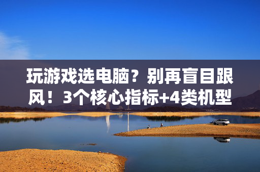 玩游戏选电脑？别再盲目跟风！3个核心指标+4类机型推荐，看完秒懂，玩游戏选电脑，3核心指标+4机型推荐，告别盲目跟风