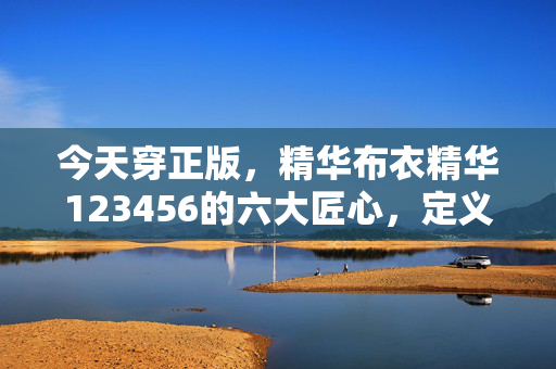 今天穿正版，精华布衣精华123456的六大匠心，定义舒适新日常