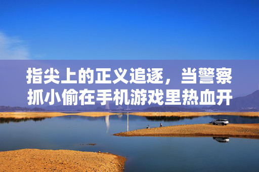 指尖上的正义追逐，当警察抓小偷在手机游戏里热血开战
