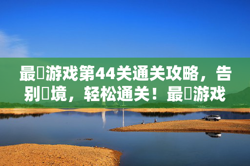 最囧游戏第44关通关攻略，告别囧境，轻松通关！最囧游戏第44关通关攻略，告别囧境轻松通关