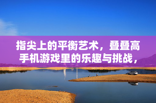 指尖上的平衡艺术，叠叠高手机游戏里的乐趣与挑战，指尖叠叠高，平衡的乐趣与挑战