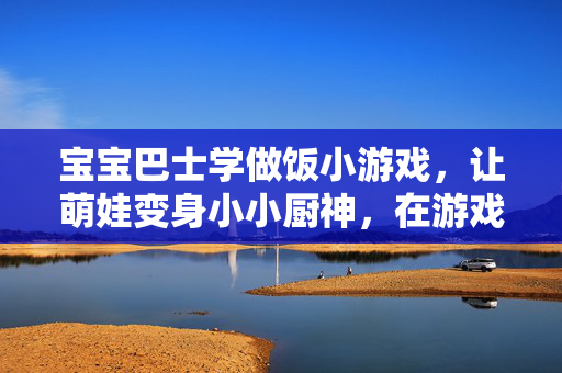 宝宝巴士学做饭小游戏，让萌娃变身小小厨神，在游戏中快乐成长，宝宝巴士学做饭，萌娃变身小小厨神，快乐成长记