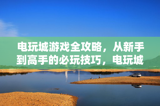 电玩城游戏全攻略，从新手到高手的必玩技巧，电玩城全攻略，从新手到高手的必玩技巧