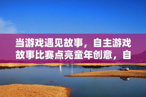当游戏遇见故事，自主游戏故事比赛点亮童年创意，自主游戏故事比赛点亮童年创意