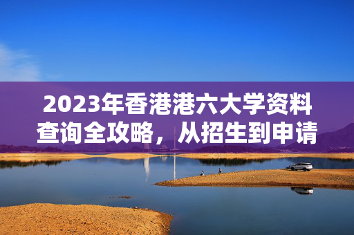 2023年香港港六大学资料查询全攻略，从招生到申请的全面指南，2023年香港港六大学招生申请资料查询全攻略