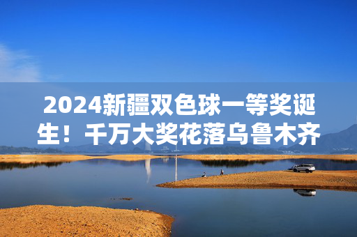 2024新疆双色球一等奖诞生！千万大奖花落乌鲁木齐，幸运彩民圆梦时刻，2024新疆双色球千万大奖花落乌鲁木齐
