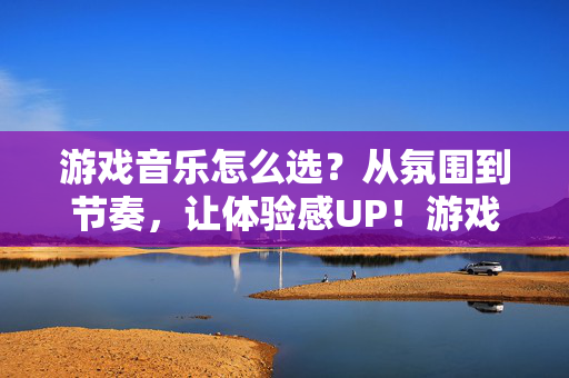 游戏音乐怎么选？从氛围到节奏，让体验感UP！游戏音乐选指南，氛围节奏搭，体验感UP！