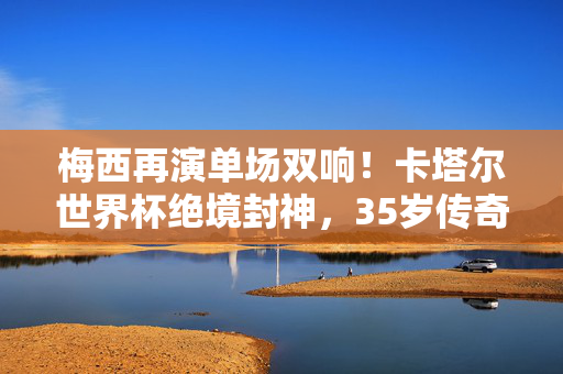 梅西再演单场双响！卡塔尔世界杯绝境封神，35岁传奇点燃潘帕斯雄心，梅西绝境双响封神，点燃潘帕斯世界杯雄心