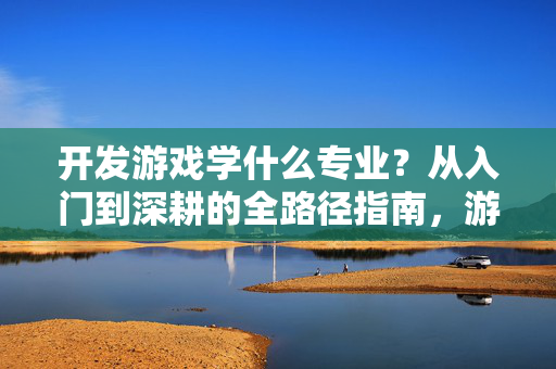 开发游戏学什么专业？从入门到深耕的全路径指南，游戏开发专业全路径指南，从入门到深耕
