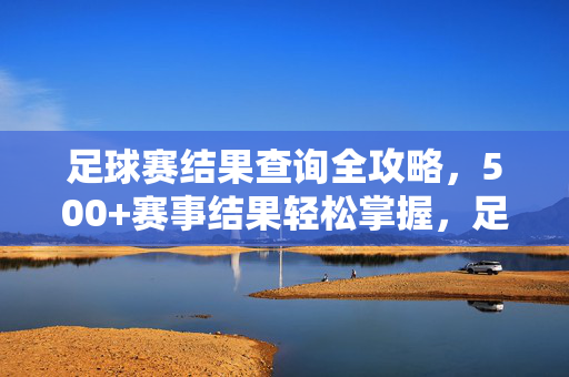 足球赛结果查询全攻略，500+赛事结果轻松掌握，足球赛结果查询全攻略，500+赛事轻松掌握