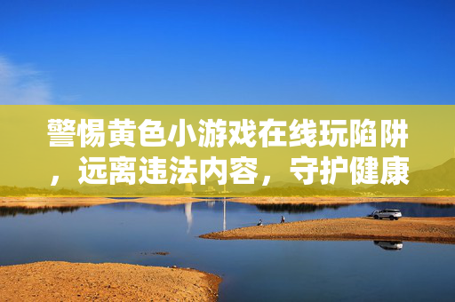 警惕黄色小游戏在线玩陷阱，远离违法内容，守护健康网络生活，警惕黄色小游戏在线陷阱，守护健康网络生活