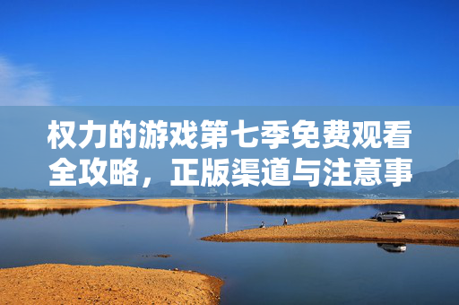 权力的游戏第七季免费观看全攻略，正版渠道与注意事项，权力的游戏第七季免费观看全攻略，正版渠道与注意事项