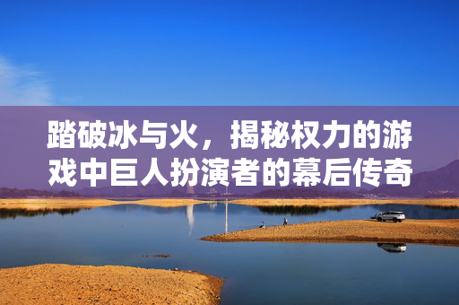 踏破冰与火，揭秘权力的游戏中巨人扮演者的幕后传奇，踏破冰与火，巨人扮演者的幕后传奇