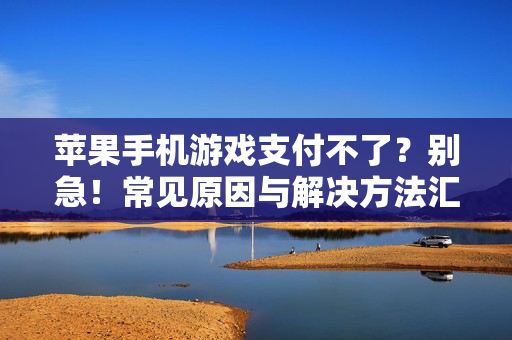 苹果手机游戏支付不了？别急！常见原因与解决方法汇总，苹果手机游戏支付不了？常见原因与解决方法汇总