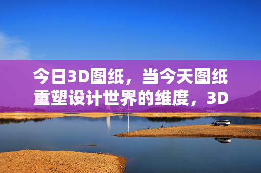 今日3D图纸，当今天图纸重塑设计世界的维度，3D图纸重塑设计世界维度