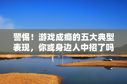 警惕！游戏成瘾的五大典型表现，你或身边人中招了吗？