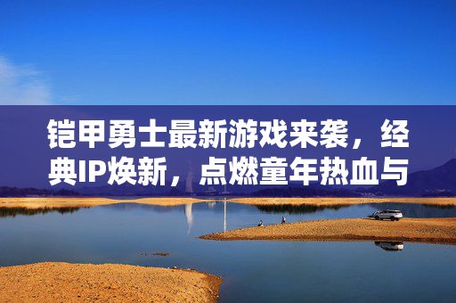 铠甲勇士最新游戏来袭，经典IP焕新，点燃童年热血与战斗激情，铠甲勇士最新游戏，经典IP焕新，点燃热血战斗激情
