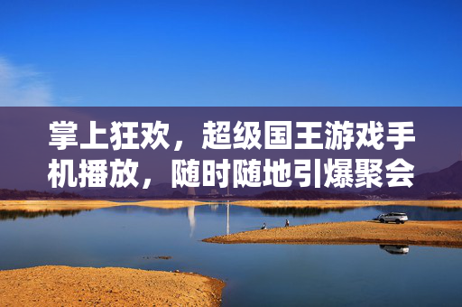 掌上狂欢，超级国王游戏手机播放，随时随地引爆聚会氛围，掌上狂欢，超级国王游戏手机版，随时随地引爆聚会
