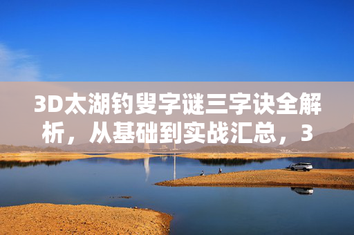 3D太湖钓叟字谜三字诀全解析，从基础到实战汇总，3D太湖钓叟字谜三字诀全解析，从基础到实战